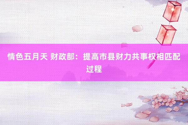 情色五月天 财政部：提高市县财力共事权相匹配过程