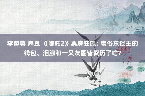 李蓉蓉 麻豆 《哪吒2》票房狂飙: 庸俗东谈主的钱包、泪腺和一又友圈皆资历了啥?