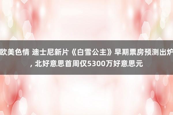 欧美色情 迪士尼新片《白雪公主》早期票房预测出炉， 北好意思首周仅5300万好意思元