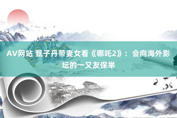 AV网站 甄子丹带妻女看《哪吒2》：会向海外影坛的一又友保举