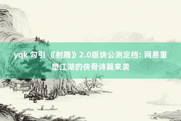 yqk 勾引 《射雕》2.0版块公测定档: 网易重塑江湖的侠骨诗篇来袭