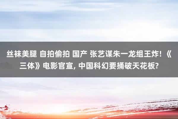 丝袜美腿 自拍偷拍 国产 张艺谋朱一龙组王炸! 《三体》电影官宣， 中国科幻要捅破天花板?