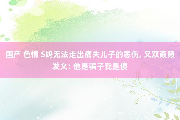 国产 色情 S妈无法走出痛失儿子的悲伤， 又双叒叕发文: 他是骗子我是傻