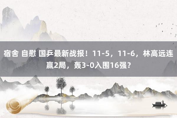 宿舍 自慰 国乒最新战报！11-5，11-6，林高远连赢2局，轰3-0入围16强？