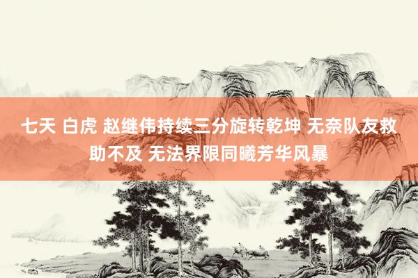 七天 白虎 赵继伟持续三分旋转乾坤 无奈队友救助不及 无法界限同曦芳华风暴