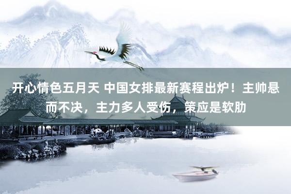 开心情色五月天 中国女排最新赛程出炉！主帅悬而不决，主力多人受伤，策应是软肋