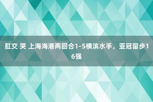肛交 哭 上海海港两回合1-5横滨水手，亚冠留步16强