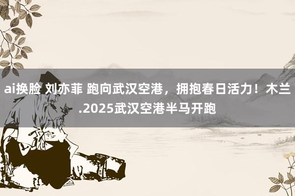 ai换脸 刘亦菲 跑向武汉空港，拥抱春日活力！木兰.2025武汉空港半马开跑