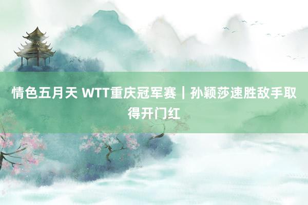 情色五月天 WTT重庆冠军赛｜孙颖莎速胜敌手取得开门红