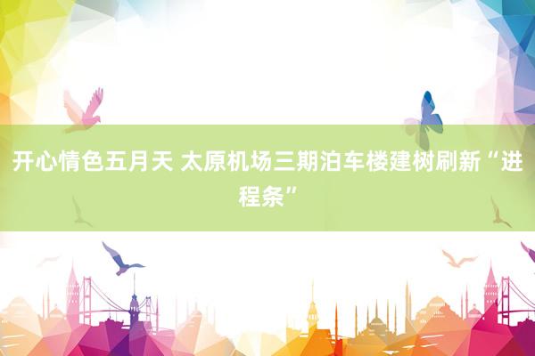 开心情色五月天 太原机场三期泊车楼建树刷新“进程条”