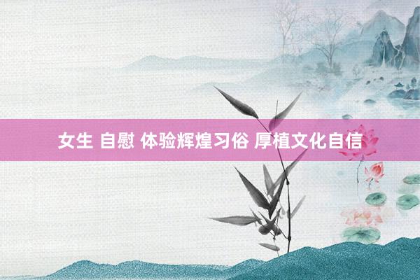 女生 自慰 体验辉煌习俗 厚植文化自信