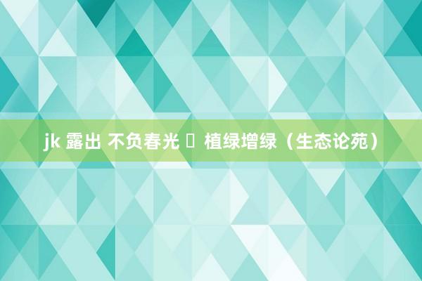 jk 露出 不负春光  植绿增绿（生态论苑）