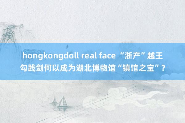 hongkongdoll real face “浙产”越王勾践剑何以成为湖北博物馆“镇馆之宝”？