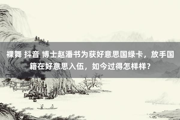 裸舞 抖音 博士赵潘书为获好意思国绿卡，放手国籍在好意思入伍，如今过得怎样样？