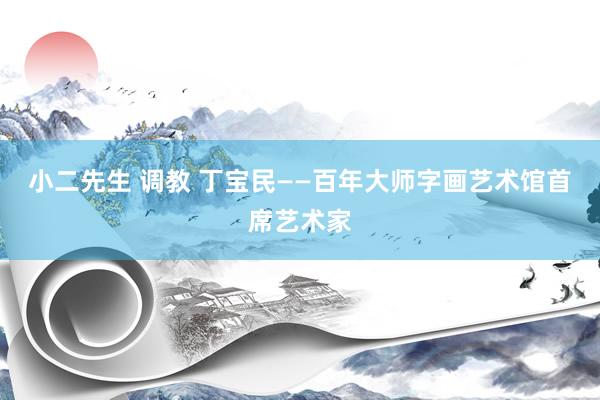 小二先生 调教 丁宝民——百年大师字画艺术馆首席艺术家