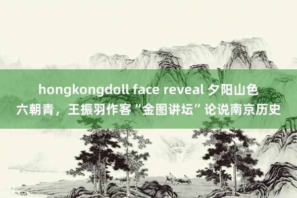 hongkongdoll face reveal 夕阳山色六朝青，王振羽作客“金图讲坛”论说南京历史