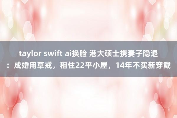 taylor swift ai换脸 港大硕士携妻子隐退：成婚用草戒，租住22平小屋，14年不买新穿戴