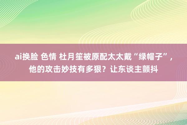 ai换脸 色情 杜月笙被原配太太戴“绿帽子”，他的攻击妙技有多狠？让东谈主颤抖