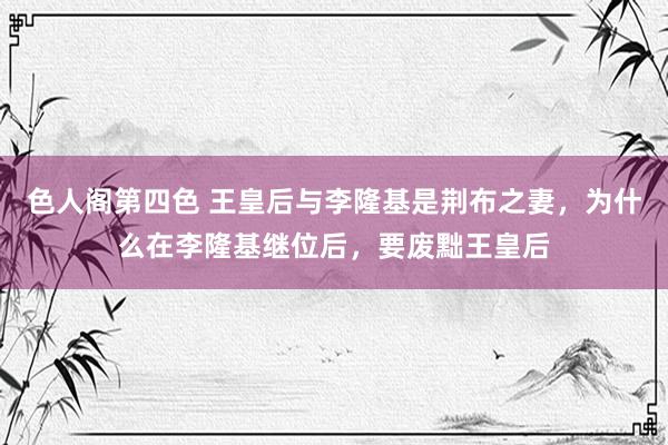 色人阁第四色 王皇后与李隆基是荆布之妻，为什么在李隆基继位后，要废黜王皇后