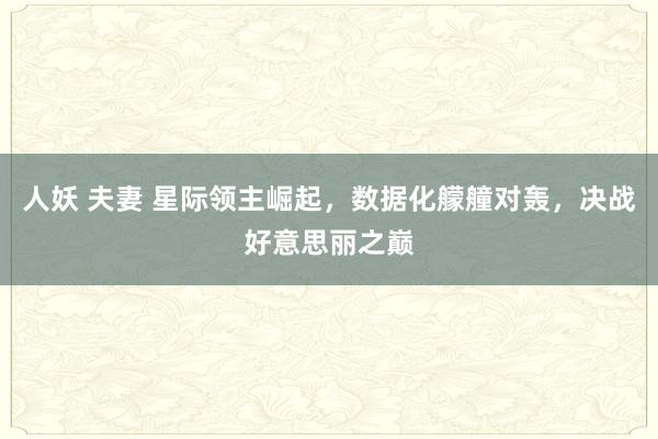 人妖 夫妻 星际领主崛起，数据化艨艟对轰，决战好意思丽之巅