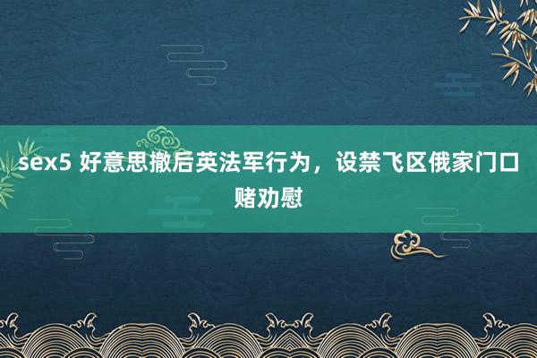 sex5 好意思撤后英法军行为，设禁飞区俄家门口赌劝慰