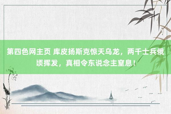 第四色网主页 库皮扬斯克惊天乌龙，两千士兵俄顷挥发，真相令东说念主窒息！