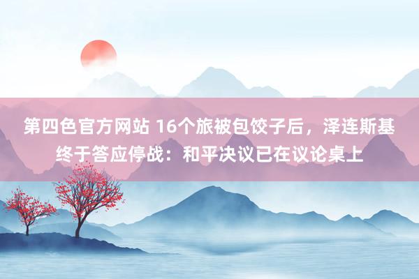 第四色官方网站 16个旅被包饺子后，泽连斯基终于答应停战：和平决议已在议论桌上
