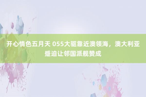 开心情色五月天 055大驱靠近澳领海，澳大利亚蹙迫让邻国派舰赞成