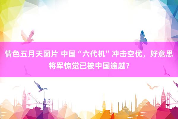 情色五月天图片 中国“六代机”冲击空优，好意思将军惊觉已被中国逾越？