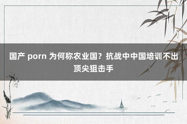国产 porn 为何称农业国？抗战中中国培训不出顶尖狙击手
