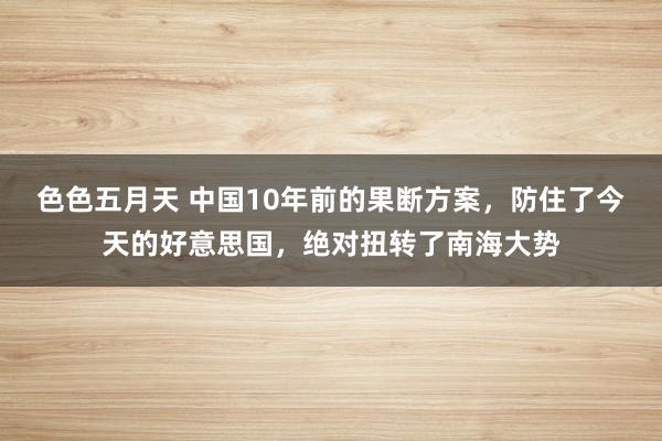 色色五月天 中国10年前的果断方案，防住了今天的好意思国，绝对扭转了南海大势