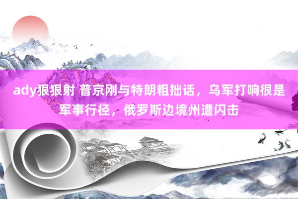 ady狠狠射 普京刚与特朗粗拙话，乌军打响很是军事行径，俄罗斯边境州遭闪击