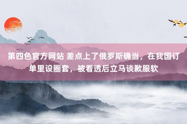 第四色官方网站 差点上了俄罗斯确当，在我国订单里设圈套，被看透后立马谈歉服软