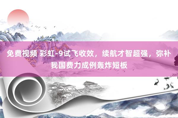 免费视频 彩虹-9试飞收效，续航才智超强，弥补我国费力成例轰炸短板
