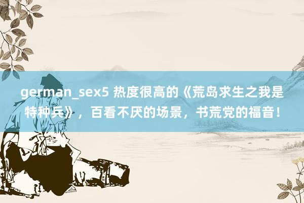 german_sex5 热度很高的《荒岛求生之我是特种兵》，百看不厌的场景，书荒党的福音！