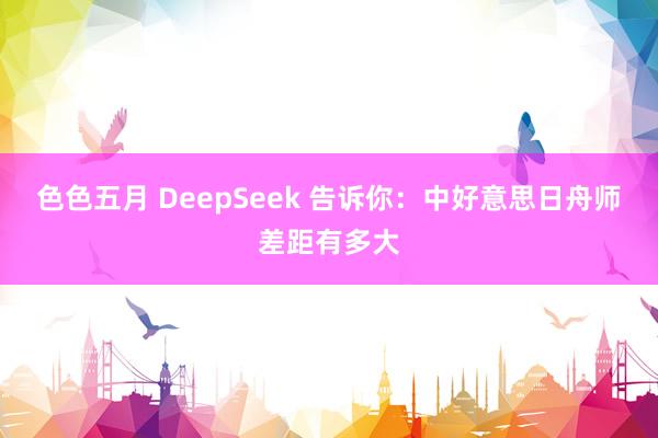 色色五月 DeepSeek 告诉你：中好意思日舟师差距有多大