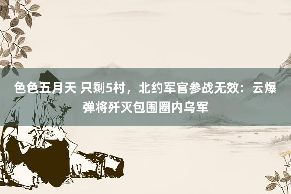 色色五月天 只剩5村，北约军官参战无效：云爆弹将歼灭包围圈内乌军