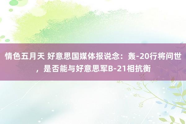 情色五月天 好意思国媒体报说念：轰-20行将问世，是否能与好意思军B-21相抗衡
