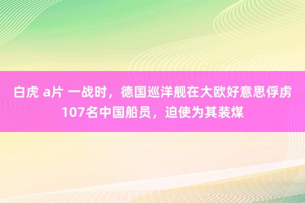 白虎 a片 一战时，德国巡洋舰在大欧好意思俘虏107名中国船员，迫使为其装煤