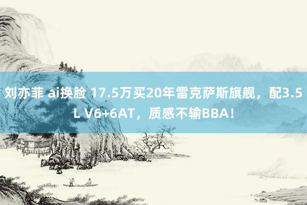 刘亦菲 ai换脸 17.5万买20年雷克萨斯旗舰，配3.5L V6+6AT，质感不输BBA！