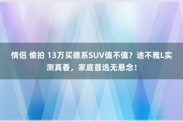 情侣 偷拍 13万买德系SUV值不值？途不雅L实测真香，家庭首选无悬念！