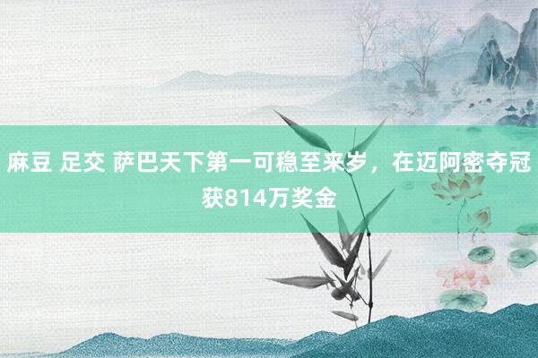 麻豆 足交 萨巴天下第一可稳至来岁，在迈阿密夺冠获814万奖金
