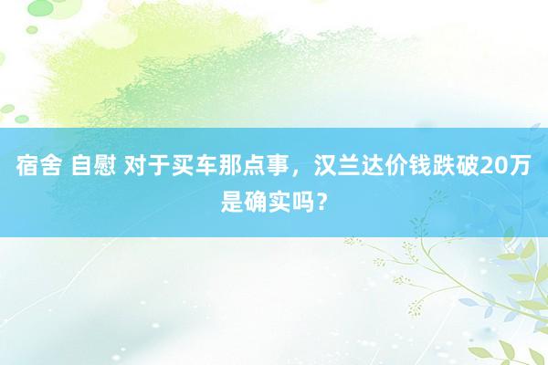 宿舍 自慰 对于买车那点事，汉兰达价钱跌破20万是确实吗？