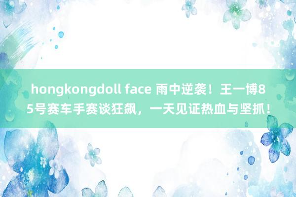 hongkongdoll face 雨中逆袭！王一博85号赛车手赛谈狂飙，一天见证热血与坚抓！