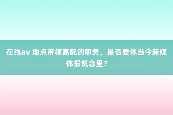 在线av 地点带领高配的职务，是否要体当今新媒体报说念里？