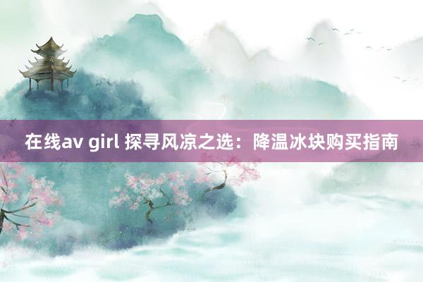 在线av girl 探寻风凉之选：降温冰块购买指南