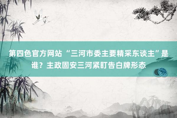 第四色官方网站 “三河市委主要精采东谈主”是谁？主政固安三河紧盯告白牌形态