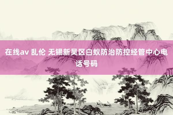 在线av 乱伦 无锡新吴区白蚁防治防控经管中心电话号码