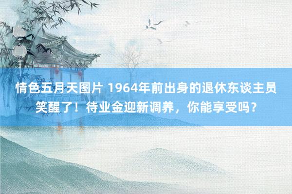 情色五月天图片 1964年前出身的退休东谈主员笑醒了！待业金迎新调养，你能享受吗？