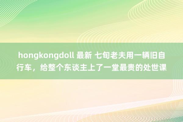 hongkongdoll 最新 七旬老夫用一辆旧自行车，给整个东谈主上了一堂最贵的处世课